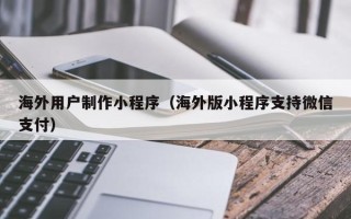 天水海外用户制作小程序（海外版小程序支持微信支付）