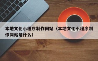 天水本地文化小程序制作网站（本地文化小程序制作网站是什么）