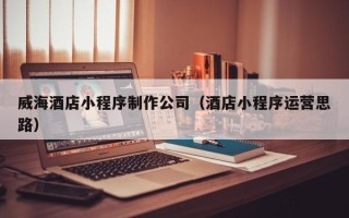 天水威海酒店小程序制作公司（酒店小程序运营思路）